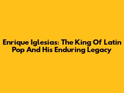 Enrique Iglesias: The King Of Latin Pop And His Enduring Legacy