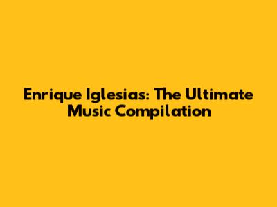 Enrique Iglesias: The Ultimate Music Compilation