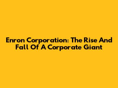 Enron Corporation: The Rise And Fall Of A Corporate Giant