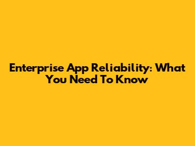 Enterprise App Reliability: What You Need To Know