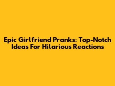 Epic Girlfriend Pranks: Top-Notch Ideas For Hilarious Reactions