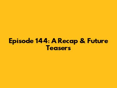Episode 144: A Recap & Future Teasers