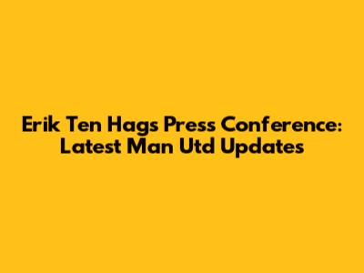 Erik Ten Hag's Press Conference: Latest Man Utd Updates