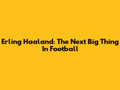 Erling Haaland: The Next Big Thing In Football