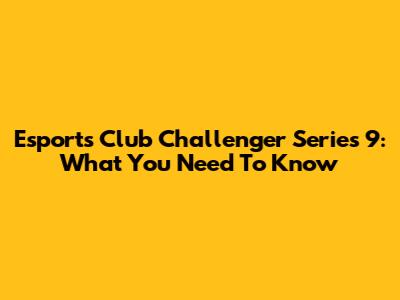 Esports Club Challenger Series 9: What You Need To Know