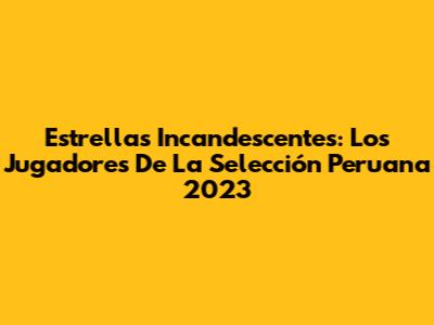 Estrellas Incandescentes: Los Jugadores De La Selección Peruana 2023
