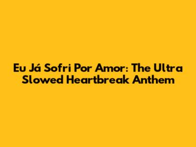 Eu Já Sofri Por Amor: The Ultra Slowed Heartbreak Anthem