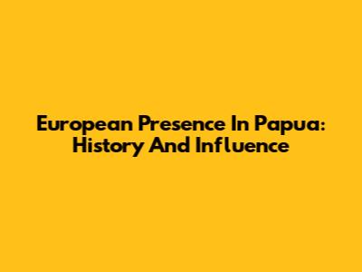 European Presence In Papua: History And Influence