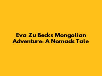 Eva Zu Beck's Mongolian Adventure: A Nomad's Tale