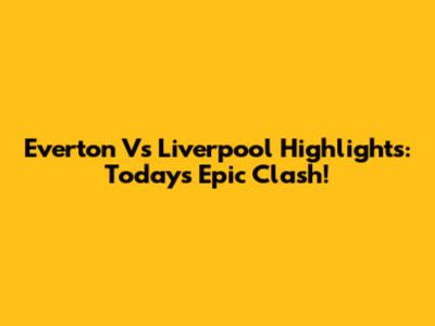 Everton Vs Liverpool Highlights: Today's Epic Clash!