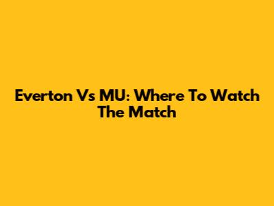 Everton Vs MU: Where To Watch The Match
