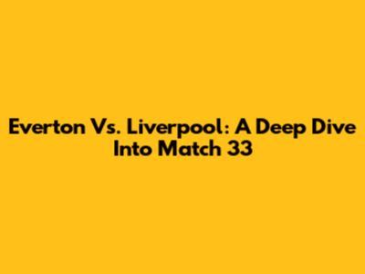 Everton Vs. Liverpool: A Deep Dive Into Match 33