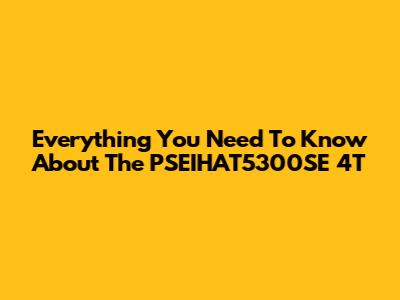 Everything You Need To Know About The PSEIHAT5300SE 4T