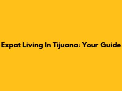 Expat Living In Tijuana: Your Guide