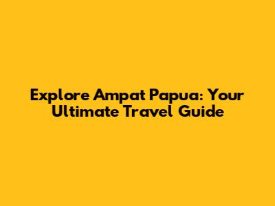 Explore Ampat Papua: Your Ultimate Travel Guide