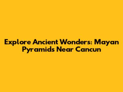 Explore Ancient Wonders: Mayan Pyramids Near Cancun
