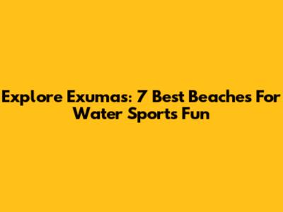 Explore Exumas: 7 Best Beaches For Water Sports Fun