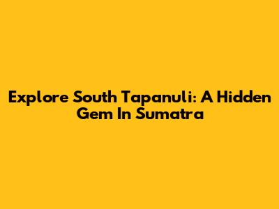 Explore South Tapanuli: A Hidden Gem In Sumatra