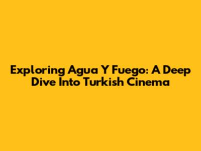 Exploring 'Agua Y Fuego': A Deep Dive Into Turkish Cinema