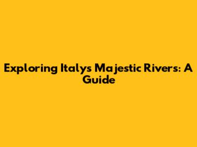 Exploring Italy's Majestic Rivers: A Guide