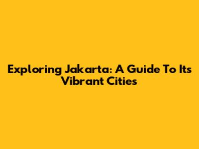 Exploring Jakarta: A Guide To Its Vibrant Cities