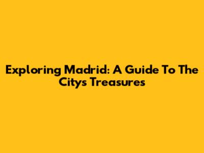 Exploring Madrid: A Guide To The City's Treasures