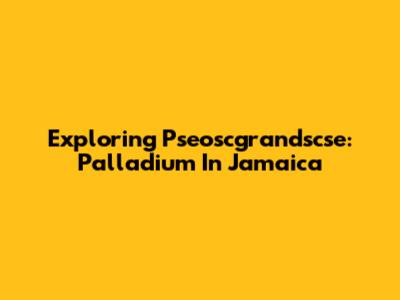Exploring Pseoscgrandscse: Palladium In Jamaica