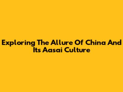 Exploring The Allure Of China And Its 'Aasai' Culture
