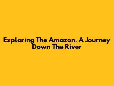 Exploring The Amazon: A Journey Down The River
