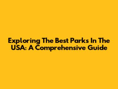 Exploring The Best Parks In The USA: A Comprehensive Guide