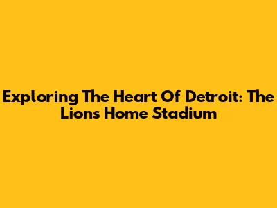 Exploring The Heart Of Detroit: The Lions' Home Stadium