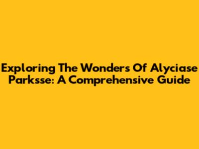 Exploring The Wonders Of Alyciase Parksse: A Comprehensive Guide
