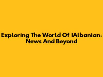 Exploring The World Of IAlbanian: News And Beyond