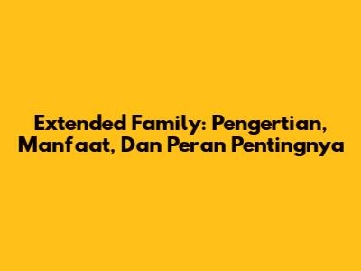 Extended Family: Pengertian, Manfaat, Dan Peran Pentingnya
