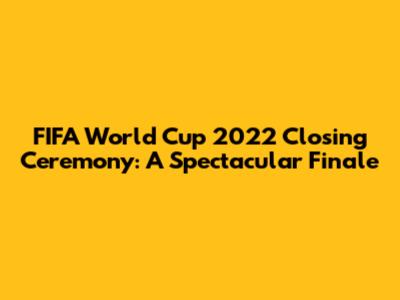 FIFA World Cup 2022 Closing Ceremony: A Spectacular Finale