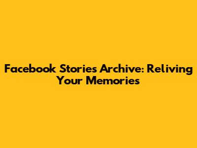 Facebook Stories Archive: Reliving Your Memories