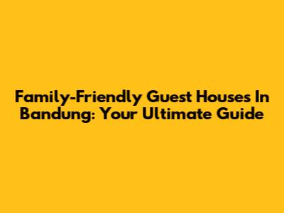 Family-Friendly Guest Houses In Bandung: Your Ultimate Guide