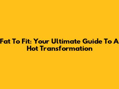 Fat To Fit: Your Ultimate Guide To A Hot Transformation