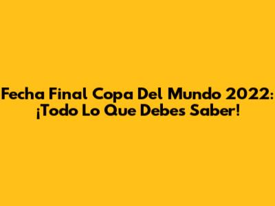 Fecha Final Copa Del Mundo 2022: ¡Todo Lo Que Debes Saber!