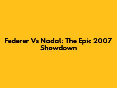 Federer Vs Nadal: The Epic 2007 Showdown