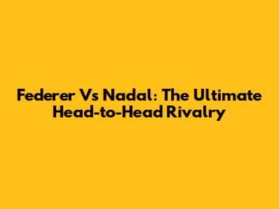 Federer Vs Nadal: The Ultimate Head-to-Head Rivalry