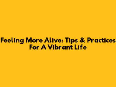 Feeling More Alive: Tips & Practices For A Vibrant Life
