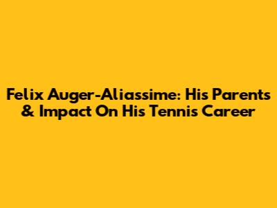 Felix Auger-Aliassime: His Parents & Impact On His Tennis Career
