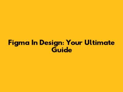 Figma In Design: Your Ultimate Guide