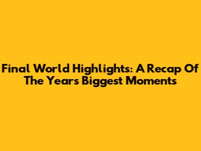 Final World Highlights: A Recap Of The Year's Biggest Moments