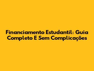 Financiamento Estudantil: Guia Completo E Sem Complicações