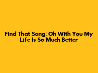 Find That Song: 'Oh With You My Life Is So Much Better'