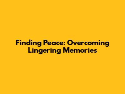 Finding Peace: Overcoming Lingering Memories