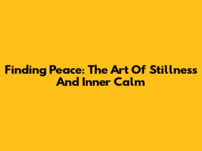 Finding Peace: The Art Of Stillness And Inner Calm