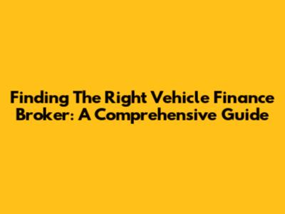 Finding The Right Vehicle Finance Broker: A Comprehensive Guide